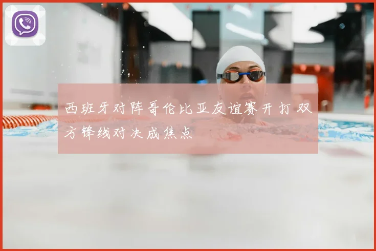 西班牙对阵哥伦比亚友谊赛开打 双方锋线对决成焦点