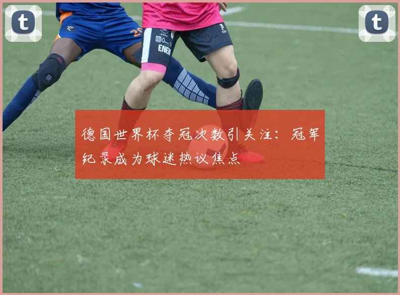 德国世界杯夺冠次数引关注:冠军纪录成为球迷热议焦点