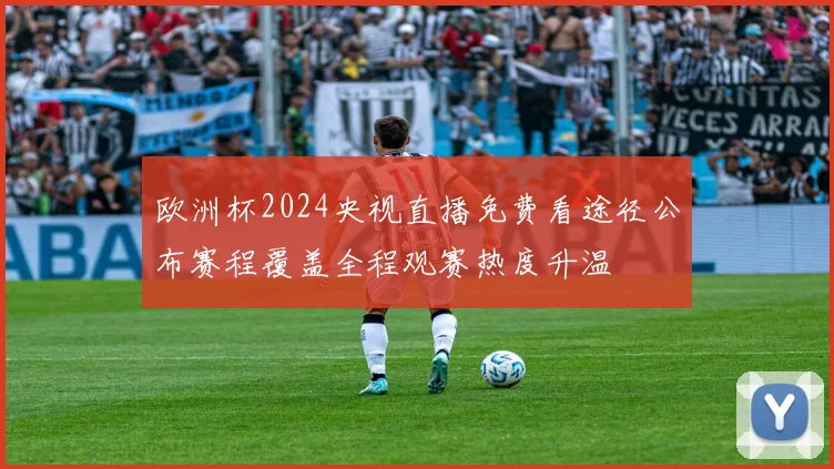 欧洲杯2024央视直播免费看途径公布赛程覆盖全程观赛热度升温
