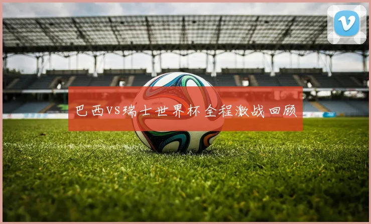 巴西vs瑞士世界杯全程激战回顾