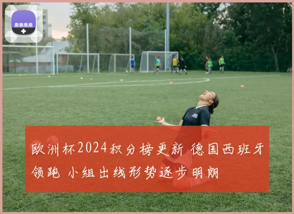 欧洲杯2024积分榜更新 德国西班牙领跑 小组出线形势逐步明朗