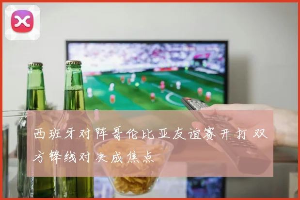西班牙对阵哥伦比亚友谊赛开打 双方锋线对决成焦点