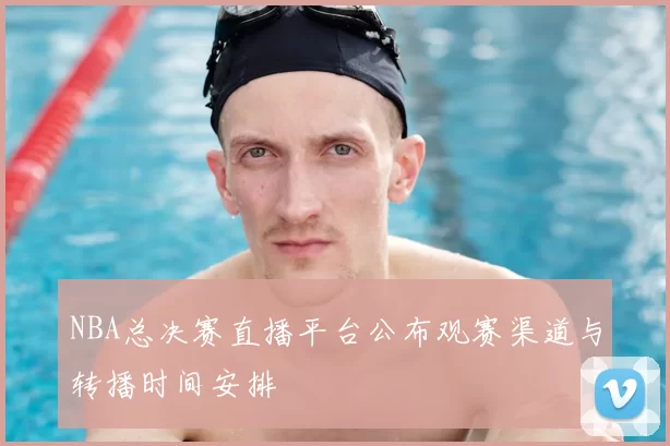 NBA总决赛直播平台公布观赛渠道与转播时间安排