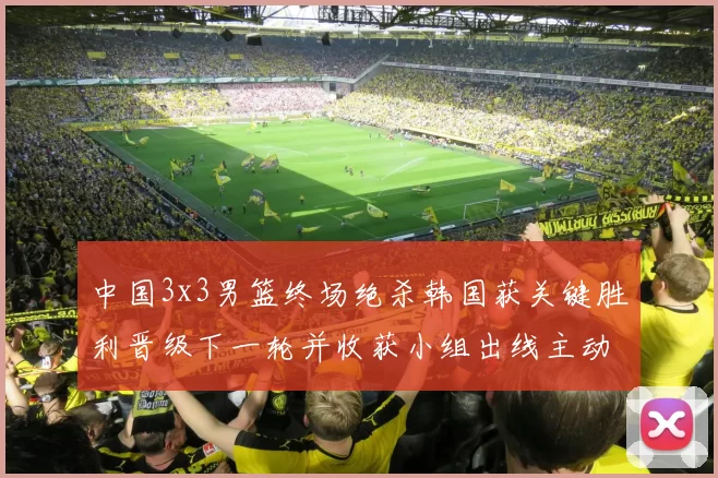 中国3x3男篮终场绝杀韩国获关键胜利晋级下一轮并收获小组出线主动权