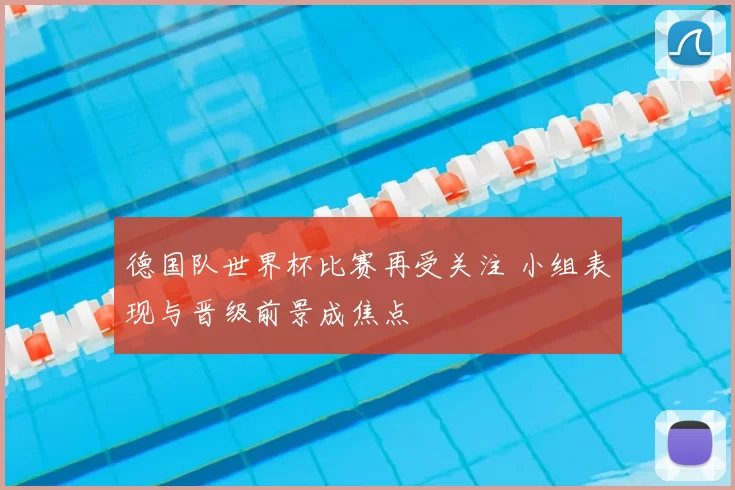 德国队世界杯比赛再受关注 小组表现与晋级前景成焦点