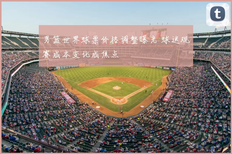 男篮世界球票价格调整曝光 球迷观赛成本变化成焦点