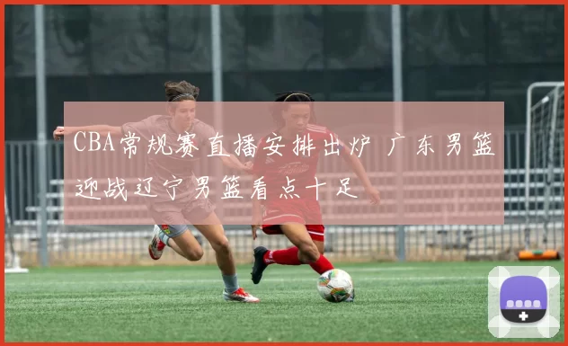 CBA常规赛直播安排出炉 广东男篮迎战辽宁男篮看点十足