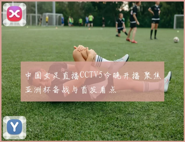 中国女足直播CCTV5今晚开播 聚焦亚洲杯备战与首发看点