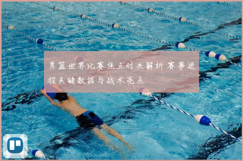 男篮世界比赛焦点对决解析 赛事进程关键数据与战术亮点