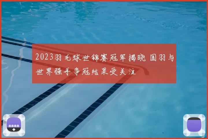 2023羽毛球世锦赛冠军揭晓 国羽与世界强手争冠结果受关注