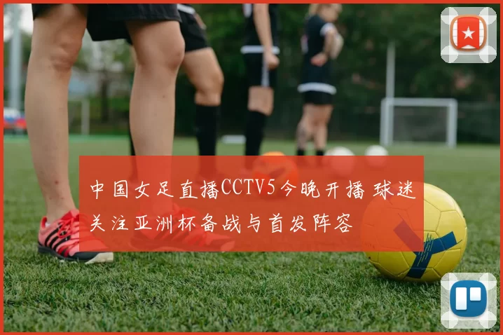 中国女足直播CCTV5今晚开播 球迷关注亚洲杯备战与首发阵容