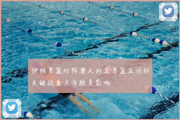 伊朗男篮对阵澳大利亚男篮亚洲杯关键战看点与胜负影响