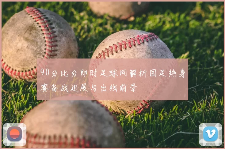 90分比分即时足球网解析国足热身赛备战进展与出线前景