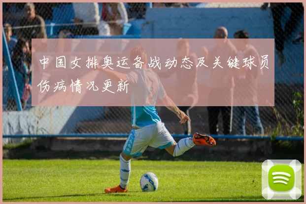 中国女排奥运备战动态及关键球员伤病情况更新