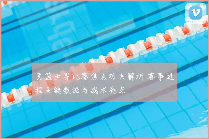 男篮世界比赛焦点对决解析 赛事进程关键数据与战术亮点