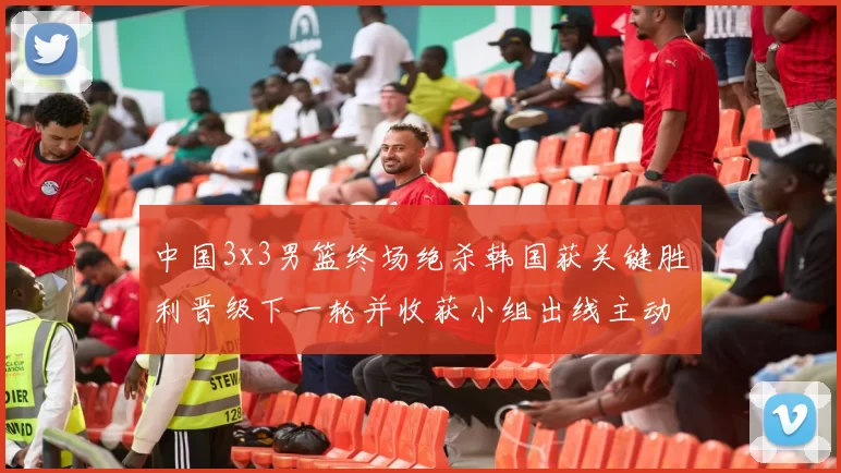 中国3x3男篮终场绝杀韩国获关键胜利晋级下一轮并收获小组出线主动权
