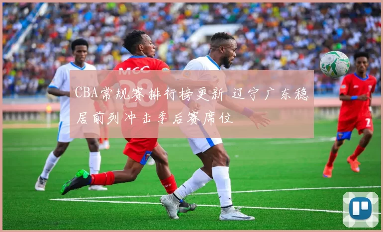 CBA常规赛排行榜更新 辽宁广东稳居前列冲击季后赛席位