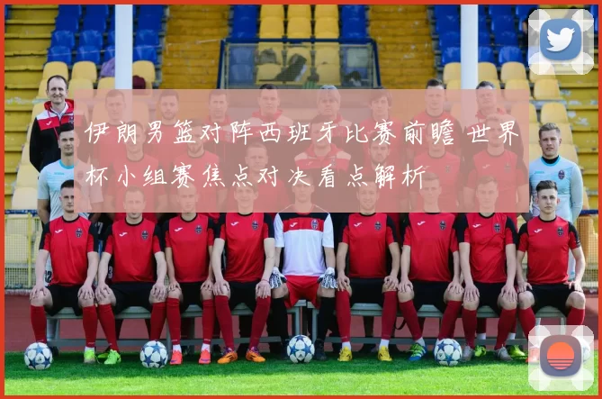 伊朗男篮对阵西班牙比赛前瞻 世界杯小组赛焦点对决看点解析
