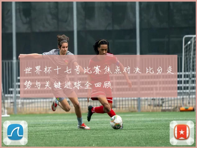 世界杯十七号比赛焦点对决 比分走势与关键进球全回顾