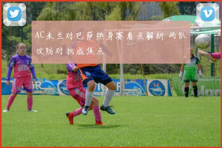 AC米兰对巴萨热身赛看点解析 两队攻防对抗成焦点