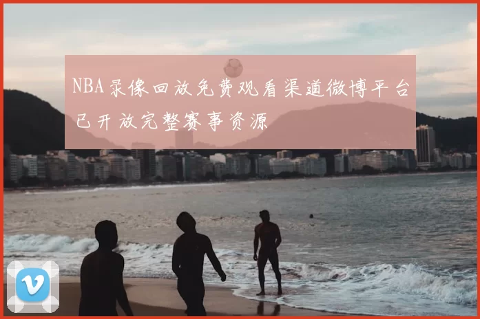 NBA录像回放免费观看渠道微博平台已开放完整赛事资源