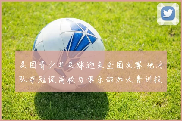 美国青少年足球迎来全国决赛 地方队夺冠促高校与俱乐部加大青训投入