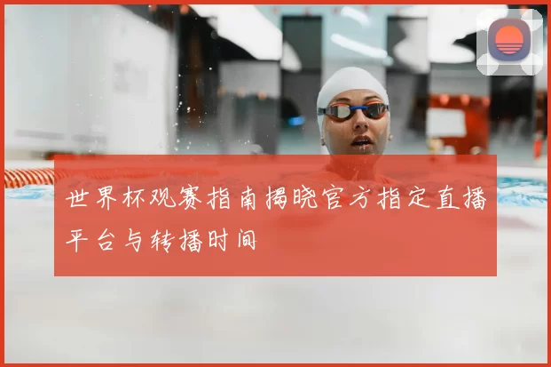世界杯观赛指南揭晓官方指定直播平台与转播时间
