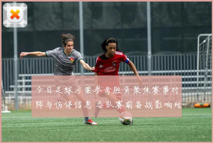 今日足球方案参考胜负聚焦赛事对阵与伤停信息 各队赛前备战影响结果判断