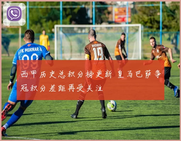 西甲历史总积分榜更新 皇马巴萨争冠积分差距再受关注