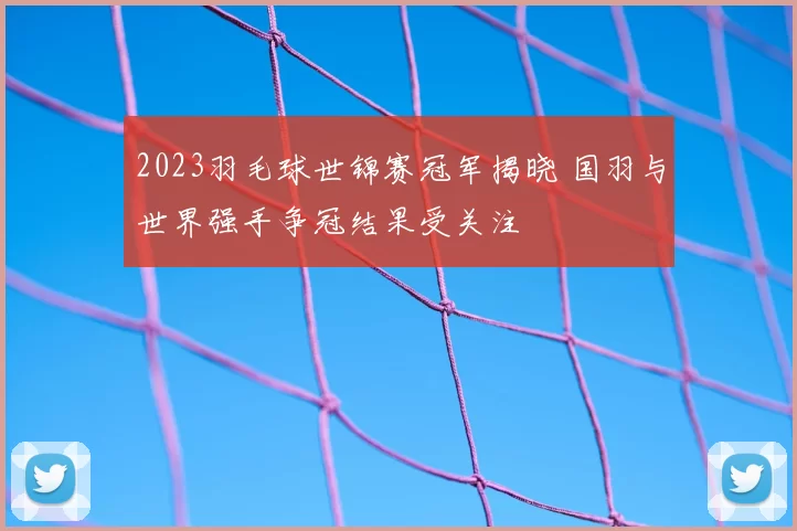 2023羽毛球世锦赛冠军揭晓 国羽与世界强手争冠结果受关注