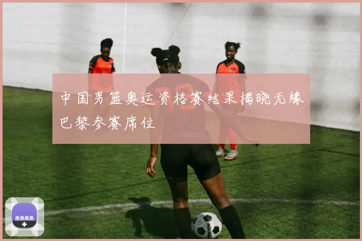 中国男篮奥运资格赛结果揭晓无缘巴黎参赛席位
