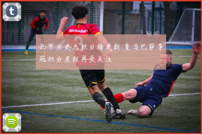 西甲历史总积分榜更新 皇马巴萨争冠积分差距再受关注