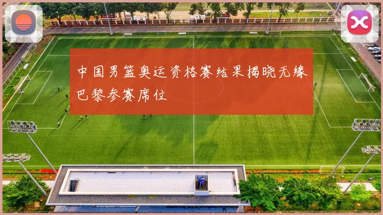 中国男篮奥运资格赛结果揭晓无缘巴黎参赛席位