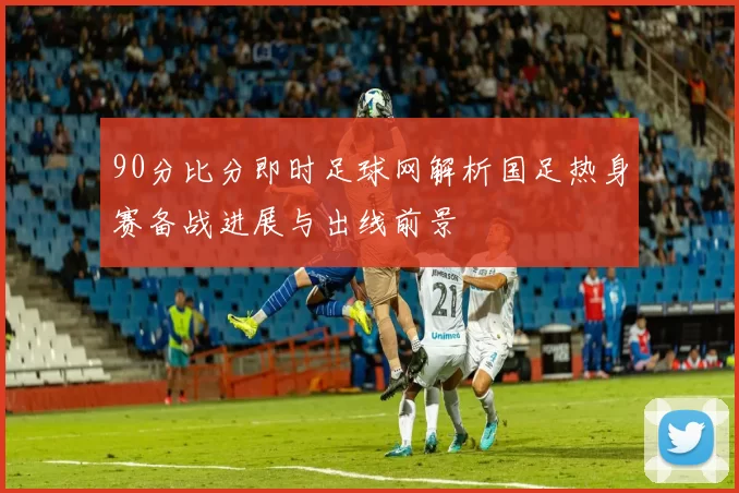 90分比分即时足球网解析国足热身赛备战进展与出线前景