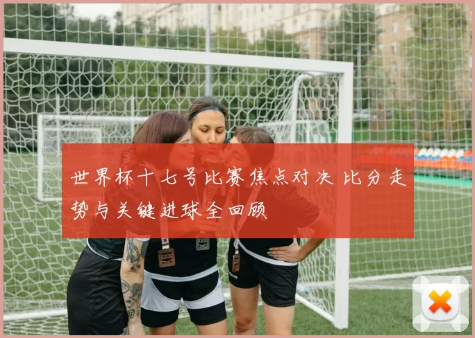 世界杯十七号比赛焦点对决 比分走势与关键进球全回顾