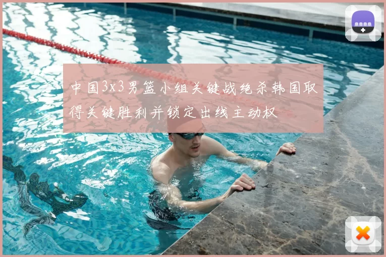 中国3x3男篮小组关键战绝杀韩国取得关键胜利并锁定出线主动权