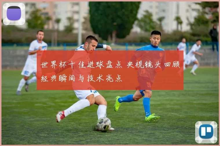 世界杯十佳进球盘点 央视镜头回顾经典瞬间与技术亮点