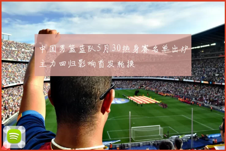中国男篮蓝队5月30热身赛名单出炉主力回归影响首发轮换