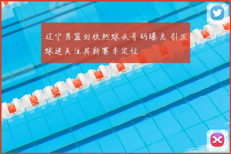 辽宁男篮刘欣然球衣号码曝光 引发球迷关注其新赛季定位