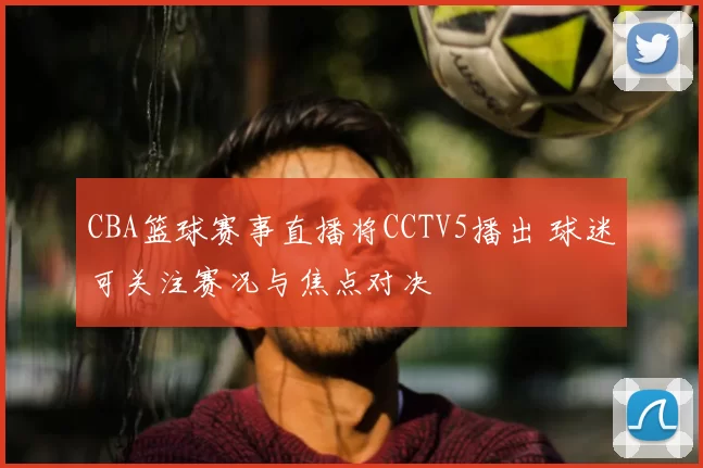 CBA篮球赛事直播将CCTV5播出 球迷可关注赛况与焦点对决