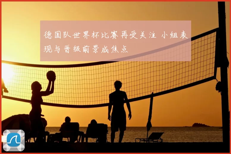 德国队世界杯比赛再受关注 小组表现与晋级前景成焦点