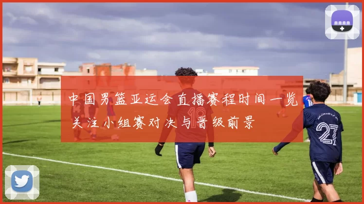 中国男篮亚运会直播赛程时间一览 关注小组赛对决与晋级前景