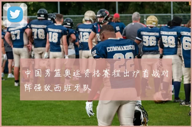 中国男篮奥运资格赛程出炉首战对阵强敌西班牙队