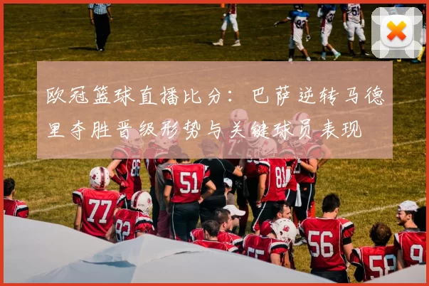 欧冠篮球直播比分：巴萨逆转马德里夺胜晋级形势与关键球员表现