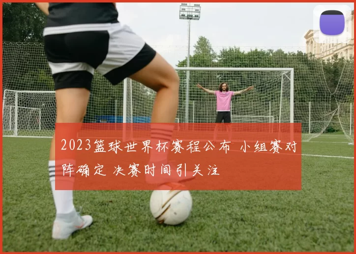 2023篮球世界杯赛程公布 小组赛对阵确定 决赛时间引关注
