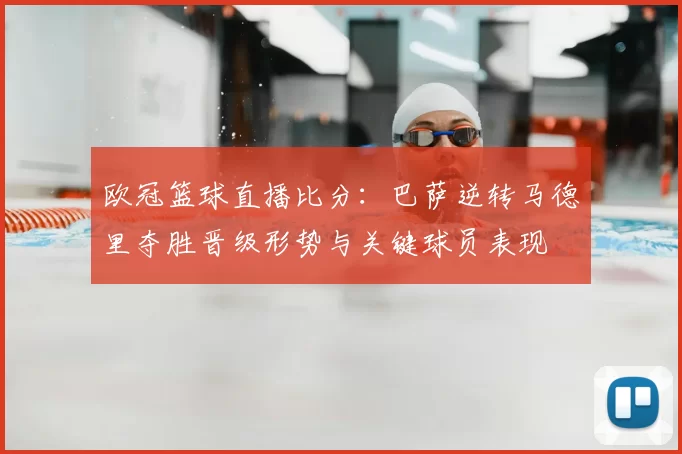 欧冠篮球直播比分：巴萨逆转马德里夺胜晋级形势与关键球员表现