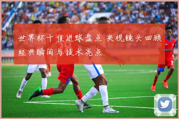 世界杯十佳进球盘点 央视镜头回顾经典瞬间与技术亮点