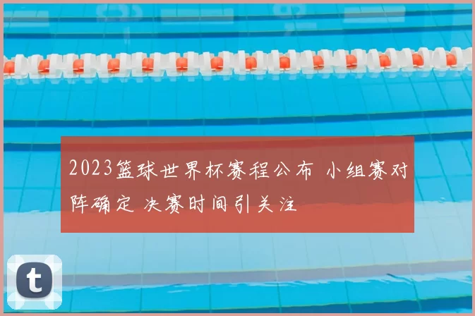 2023篮球世界杯赛程公布 小组赛对阵确定 决赛时间引关注