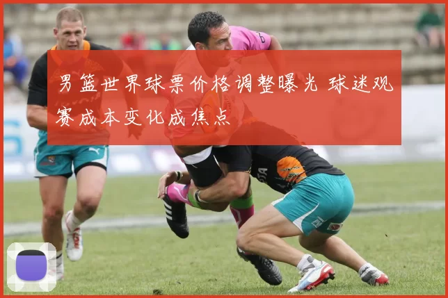 男篮世界球票价格调整曝光 球迷观赛成本变化成焦点