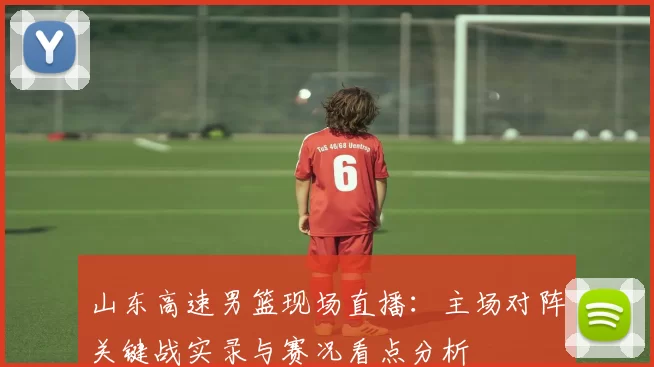 山东高速男篮现场直播：主场对阵关键战实录与赛况看点分析
